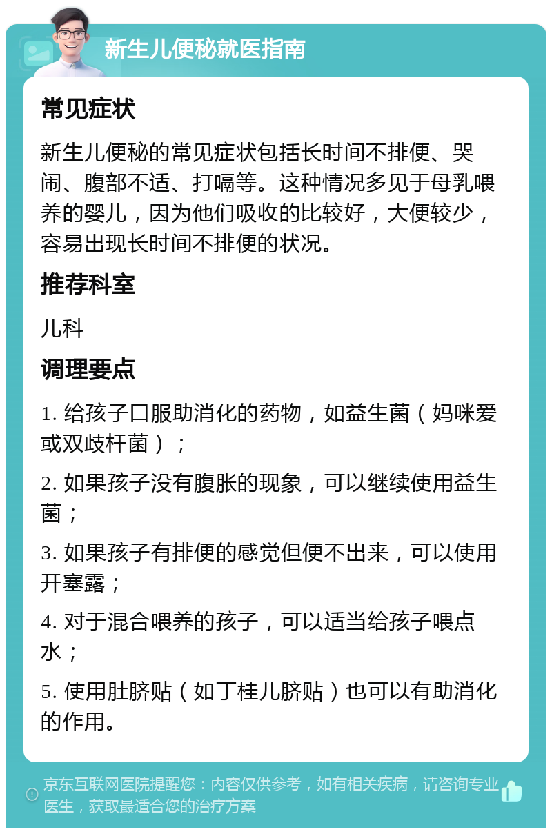 新生儿便秘就医指南 常见症状 新生儿便秘的常见症状包括长时间不排便、哭闹、腹部不适、打嗝等。这种情况多见于母乳喂养的婴儿，因为他们吸收的比较好，大便较少，容易出现长时间不排便的状况。 推荐科室 儿科 调理要点 1. 给孩子口服助消化的药物，如益生菌（妈咪爱或双歧杆菌）； 2. 如果孩子没有腹胀的现象，可以继续使用益生菌； 3. 如果孩子有排便的感觉但便不出来，可以使用开塞露； 4. 对于混合喂养的孩子，可以适当给孩子喂点水； 5. 使用肚脐贴（如丁桂儿脐贴）也可以有助消化的作用。