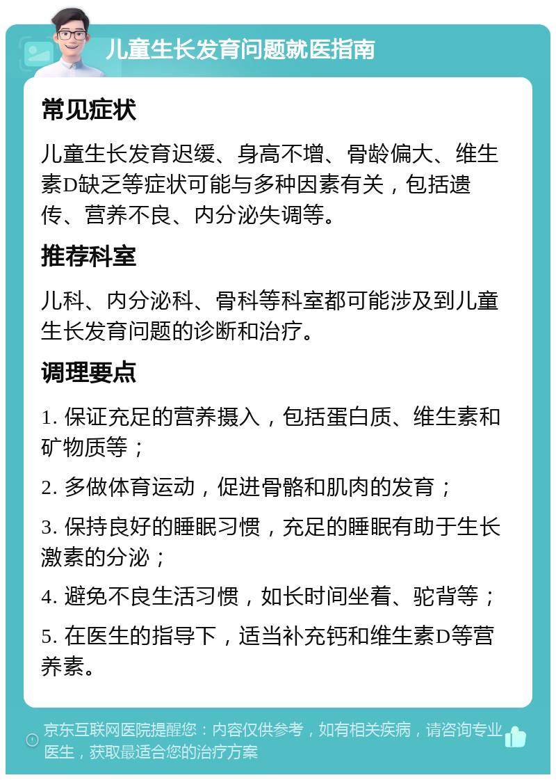 儿童生长发育问题就医指南 常见症状 儿童生长发育迟缓、身高不增、骨龄偏大、维生素D缺乏等症状可能与多种因素有关，包括遗传、营养不良、内分泌失调等。 推荐科室 儿科、内分泌科、骨科等科室都可能涉及到儿童生长发育问题的诊断和治疗。 调理要点 1. 保证充足的营养摄入，包括蛋白质、维生素和矿物质等； 2. 多做体育运动，促进骨骼和肌肉的发育； 3. 保持良好的睡眠习惯，充足的睡眠有助于生长激素的分泌； 4. 避免不良生活习惯，如长时间坐着、驼背等； 5. 在医生的指导下，适当补充钙和维生素D等营养素。