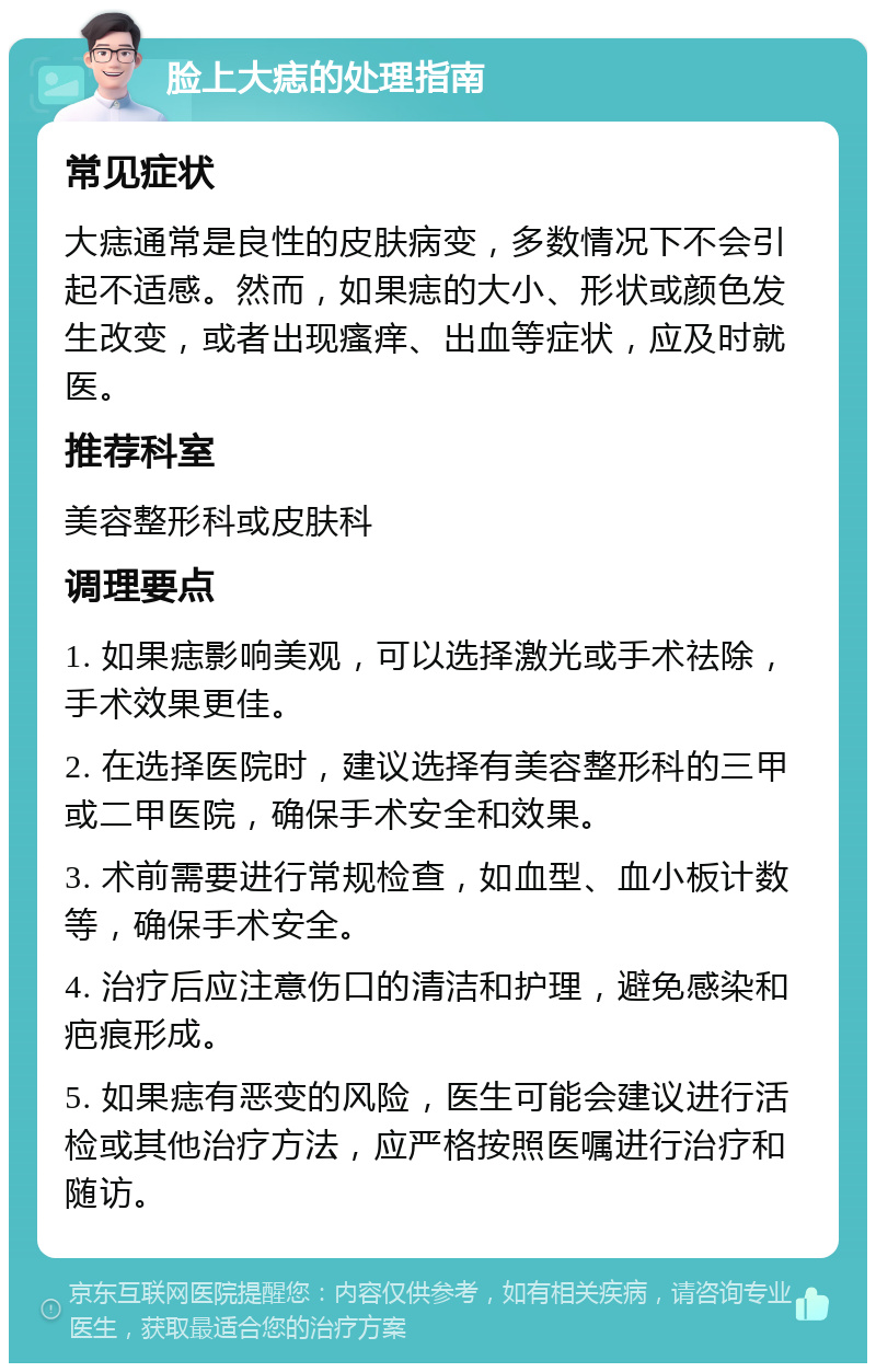 脸上大痣的处理指南 常见症状 大痣通常是良性的皮肤病变，多数情况下不会引起不适感。然而，如果痣的大小、形状或颜色发生改变，或者出现瘙痒、出血等症状，应及时就医。 推荐科室 美容整形科或皮肤科 调理要点 1. 如果痣影响美观，可以选择激光或手术祛除，手术效果更佳。 2. 在选择医院时，建议选择有美容整形科的三甲或二甲医院，确保手术安全和效果。 3. 术前需要进行常规检查，如血型、血小板计数等，确保手术安全。 4. 治疗后应注意伤口的清洁和护理，避免感染和疤痕形成。 5. 如果痣有恶变的风险，医生可能会建议进行活检或其他治疗方法，应严格按照医嘱进行治疗和随访。