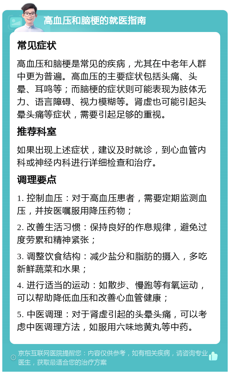 高血压和脑梗的就医指南 常见症状 高血压和脑梗是常见的疾病，尤其在中老年人群中更为普遍。高血压的主要症状包括头痛、头晕、耳鸣等；而脑梗的症状则可能表现为肢体无力、语言障碍、视力模糊等。肾虚也可能引起头晕头痛等症状，需要引起足够的重视。 推荐科室 如果出现上述症状，建议及时就诊，到心血管内科或神经内科进行详细检查和治疗。 调理要点 1. 控制血压：对于高血压患者，需要定期监测血压，并按医嘱服用降压药物； 2. 改善生活习惯：保持良好的作息规律，避免过度劳累和精神紧张； 3. 调整饮食结构：减少盐分和脂肪的摄入，多吃新鲜蔬菜和水果； 4. 进行适当的运动：如散步、慢跑等有氧运动，可以帮助降低血压和改善心血管健康； 5. 中医调理：对于肾虚引起的头晕头痛，可以考虑中医调理方法，如服用六味地黄丸等中药。