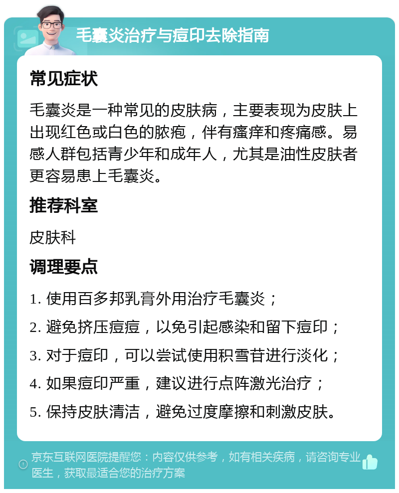 毛囊炎治疗与痘印去除指南 常见症状 毛囊炎是一种常见的皮肤病，主要表现为皮肤上出现红色或白色的脓疱，伴有瘙痒和疼痛感。易感人群包括青少年和成年人，尤其是油性皮肤者更容易患上毛囊炎。 推荐科室 皮肤科 调理要点 1. 使用百多邦乳膏外用治疗毛囊炎； 2. 避免挤压痘痘，以免引起感染和留下痘印； 3. 对于痘印，可以尝试使用积雪苷进行淡化； 4. 如果痘印严重，建议进行点阵激光治疗； 5. 保持皮肤清洁，避免过度摩擦和刺激皮肤。