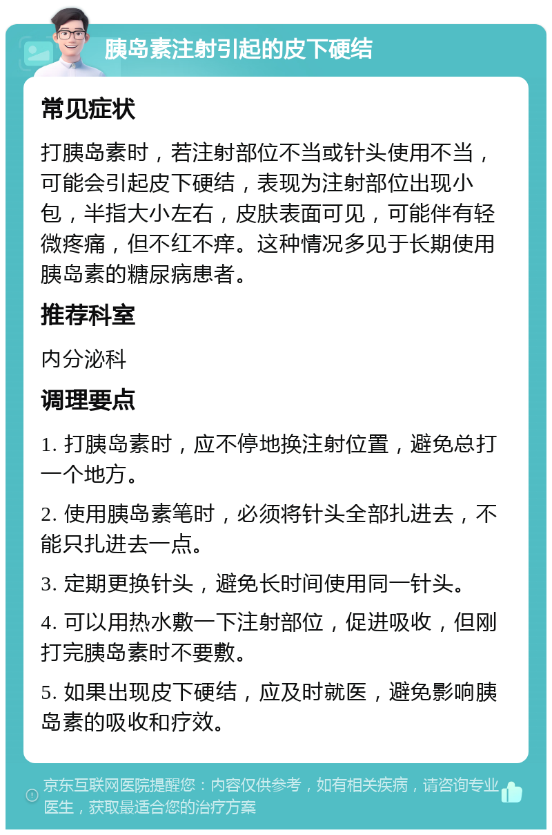 胰岛素注射引起的皮下硬结 常见症状 打胰岛素时，若注射部位不当或针头使用不当，可能会引起皮下硬结，表现为注射部位出现小包，半指大小左右，皮肤表面可见，可能伴有轻微疼痛，但不红不痒。这种情况多见于长期使用胰岛素的糖尿病患者。 推荐科室 内分泌科 调理要点 1. 打胰岛素时，应不停地换注射位置，避免总打一个地方。 2. 使用胰岛素笔时，必须将针头全部扎进去，不能只扎进去一点。 3. 定期更换针头，避免长时间使用同一针头。 4. 可以用热水敷一下注射部位，促进吸收，但刚打完胰岛素时不要敷。 5. 如果出现皮下硬结，应及时就医，避免影响胰岛素的吸收和疗效。