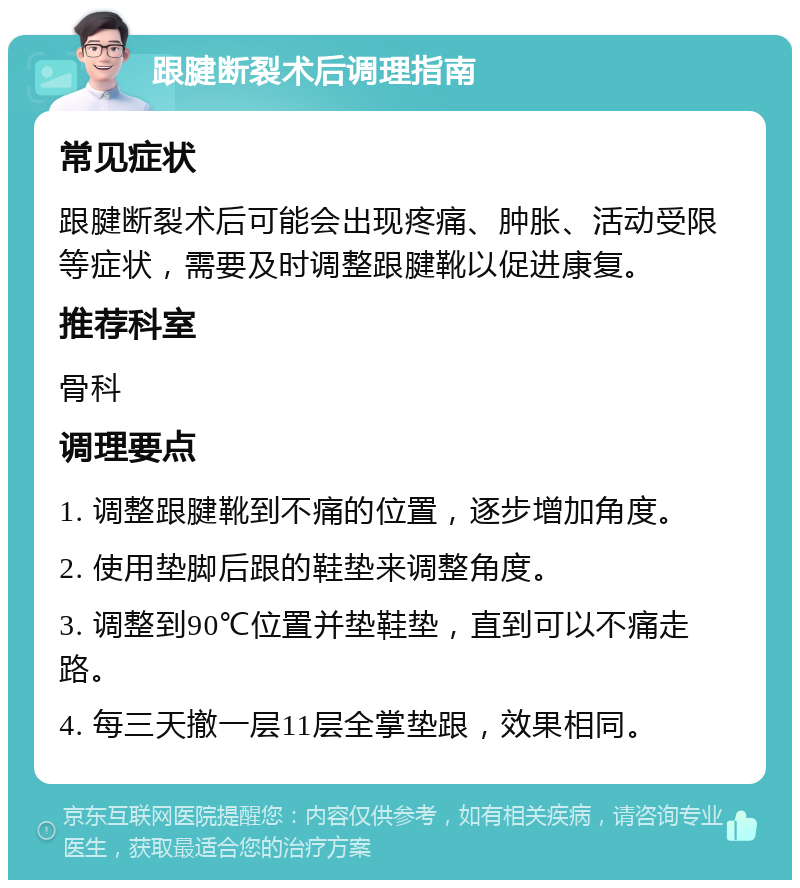 跟腱断裂术后调理指南 常见症状 跟腱断裂术后可能会出现疼痛、肿胀、活动受限等症状，需要及时调整跟腱靴以促进康复。 推荐科室 骨科 调理要点 1. 调整跟腱靴到不痛的位置，逐步增加角度。 2. 使用垫脚后跟的鞋垫来调整角度。 3. 调整到90℃位置并垫鞋垫，直到可以不痛走路。 4. 每三天撤一层11层全掌垫跟，效果相同。