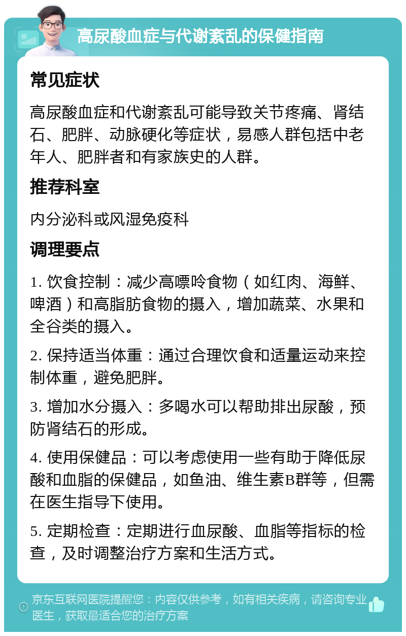 高尿酸血症与代谢紊乱的保健指南 常见症状 高尿酸血症和代谢紊乱可能导致关节疼痛、肾结石、肥胖、动脉硬化等症状，易感人群包括中老年人、肥胖者和有家族史的人群。 推荐科室 内分泌科或风湿免疫科 调理要点 1. 饮食控制：减少高嘌呤食物（如红肉、海鲜、啤酒）和高脂肪食物的摄入，增加蔬菜、水果和全谷类的摄入。 2. 保持适当体重：通过合理饮食和适量运动来控制体重，避免肥胖。 3. 增加水分摄入：多喝水可以帮助排出尿酸，预防肾结石的形成。 4. 使用保健品：可以考虑使用一些有助于降低尿酸和血脂的保健品，如鱼油、维生素B群等，但需在医生指导下使用。 5. 定期检查：定期进行血尿酸、血脂等指标的检查，及时调整治疗方案和生活方式。