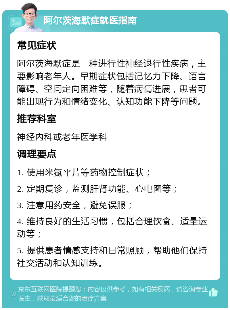 阿尔茨海默症就医指南 常见症状 阿尔茨海默症是一种进行性神经退行性疾病，主要影响老年人。早期症状包括记忆力下降、语言障碍、空间定向困难等，随着病情进展，患者可能出现行为和情绪变化、认知功能下降等问题。 推荐科室 神经内科或老年医学科 调理要点 1. 使用米氮平片等药物控制症状； 2. 定期复诊，监测肝肾功能、心电图等； 3. 注意用药安全，避免误服； 4. 维持良好的生活习惯，包括合理饮食、适量运动等； 5. 提供患者情感支持和日常照顾，帮助他们保持社交活动和认知训练。