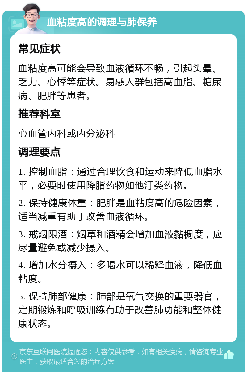 血粘度高的调理与肺保养 常见症状 血粘度高可能会导致血液循环不畅，引起头晕、乏力、心悸等症状。易感人群包括高血脂、糖尿病、肥胖等患者。 推荐科室 心血管内科或内分泌科 调理要点 1. 控制血脂：通过合理饮食和运动来降低血脂水平，必要时使用降脂药物如他汀类药物。 2. 保持健康体重：肥胖是血粘度高的危险因素，适当减重有助于改善血液循环。 3. 戒烟限酒：烟草和酒精会增加血液黏稠度，应尽量避免或减少摄入。 4. 增加水分摄入：多喝水可以稀释血液，降低血粘度。 5. 保持肺部健康：肺部是氧气交换的重要器官，定期锻炼和呼吸训练有助于改善肺功能和整体健康状态。