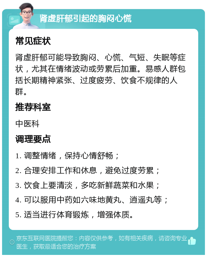 肾虚肝郁引起的胸闷心慌 常见症状 肾虚肝郁可能导致胸闷、心慌、气短、失眠等症状，尤其在情绪波动或劳累后加重。易感人群包括长期精神紧张、过度疲劳、饮食不规律的人群。 推荐科室 中医科 调理要点 1. 调整情绪，保持心情舒畅； 2. 合理安排工作和休息，避免过度劳累； 3. 饮食上要清淡，多吃新鲜蔬菜和水果； 4. 可以服用中药如六味地黄丸、逍遥丸等； 5. 适当进行体育锻炼，增强体质。