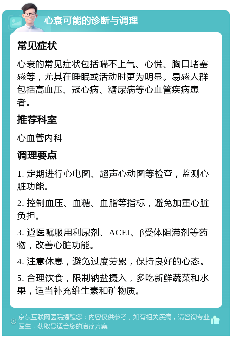 心衰可能的诊断与调理 常见症状 心衰的常见症状包括喘不上气、心慌、胸口堵塞感等，尤其在睡眠或活动时更为明显。易感人群包括高血压、冠心病、糖尿病等心血管疾病患者。 推荐科室 心血管内科 调理要点 1. 定期进行心电图、超声心动图等检查，监测心脏功能。 2. 控制血压、血糖、血脂等指标，避免加重心脏负担。 3. 遵医嘱服用利尿剂、ACEI、β受体阻滞剂等药物，改善心脏功能。 4. 注意休息，避免过度劳累，保持良好的心态。 5. 合理饮食，限制钠盐摄入，多吃新鲜蔬菜和水果，适当补充维生素和矿物质。