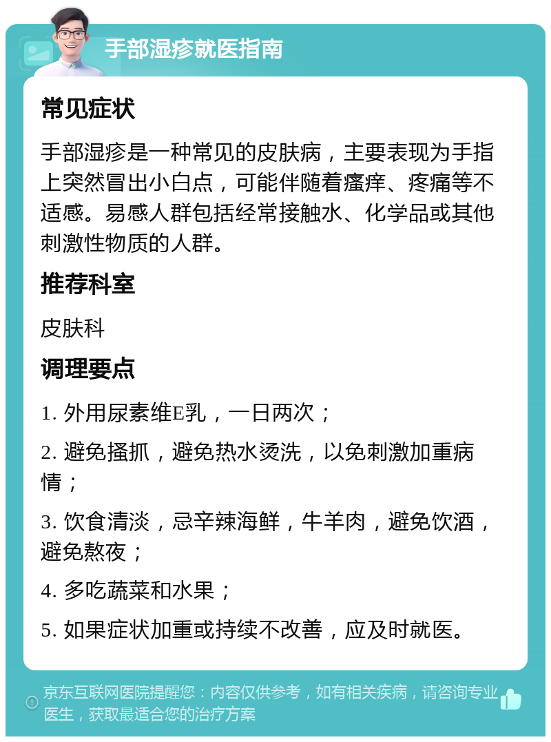 手部湿疹就医指南 常见症状 手部湿疹是一种常见的皮肤病，主要表现为手指上突然冒出小白点，可能伴随着瘙痒、疼痛等不适感。易感人群包括经常接触水、化学品或其他刺激性物质的人群。 推荐科室 皮肤科 调理要点 1. 外用尿素维E乳，一日两次； 2. 避免搔抓，避免热水烫洗，以免刺激加重病情； 3. 饮食清淡，忌辛辣海鲜，牛羊肉，避免饮酒，避免熬夜； 4. 多吃蔬菜和水果； 5. 如果症状加重或持续不改善，应及时就医。