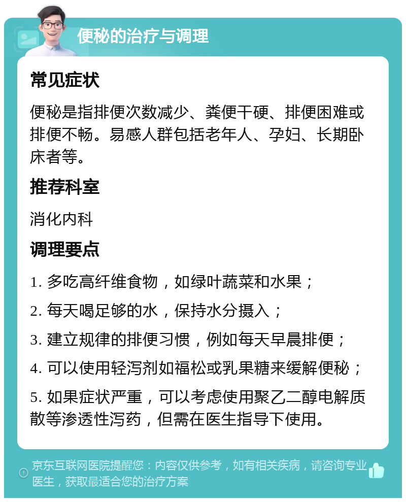 便秘的治疗与调理 常见症状 便秘是指排便次数减少、粪便干硬、排便困难或排便不畅。易感人群包括老年人、孕妇、长期卧床者等。 推荐科室 消化内科 调理要点 1. 多吃高纤维食物，如绿叶蔬菜和水果； 2. 每天喝足够的水，保持水分摄入； 3. 建立规律的排便习惯，例如每天早晨排便； 4. 可以使用轻泻剂如福松或乳果糖来缓解便秘； 5. 如果症状严重，可以考虑使用聚乙二醇电解质散等渗透性泻药，但需在医生指导下使用。