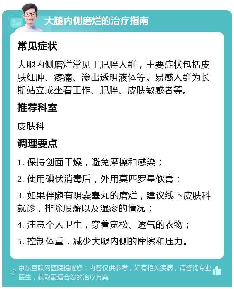 大腿内侧磨烂的治疗指南 常见症状 大腿内侧磨烂常见于肥胖人群，主要症状包括皮肤红肿、疼痛、渗出透明液体等。易感人群为长期站立或坐着工作、肥胖、皮肤敏感者等。 推荐科室 皮肤科 调理要点 1. 保持创面干燥，避免摩擦和感染； 2. 使用碘伏消毒后，外用莫匹罗星软膏； 3. 如果伴随有阴囊睾丸的磨烂，建议线下皮肤科就诊，排除股癣以及湿疹的情况； 4. 注意个人卫生，穿着宽松、透气的衣物； 5. 控制体重，减少大腿内侧的摩擦和压力。