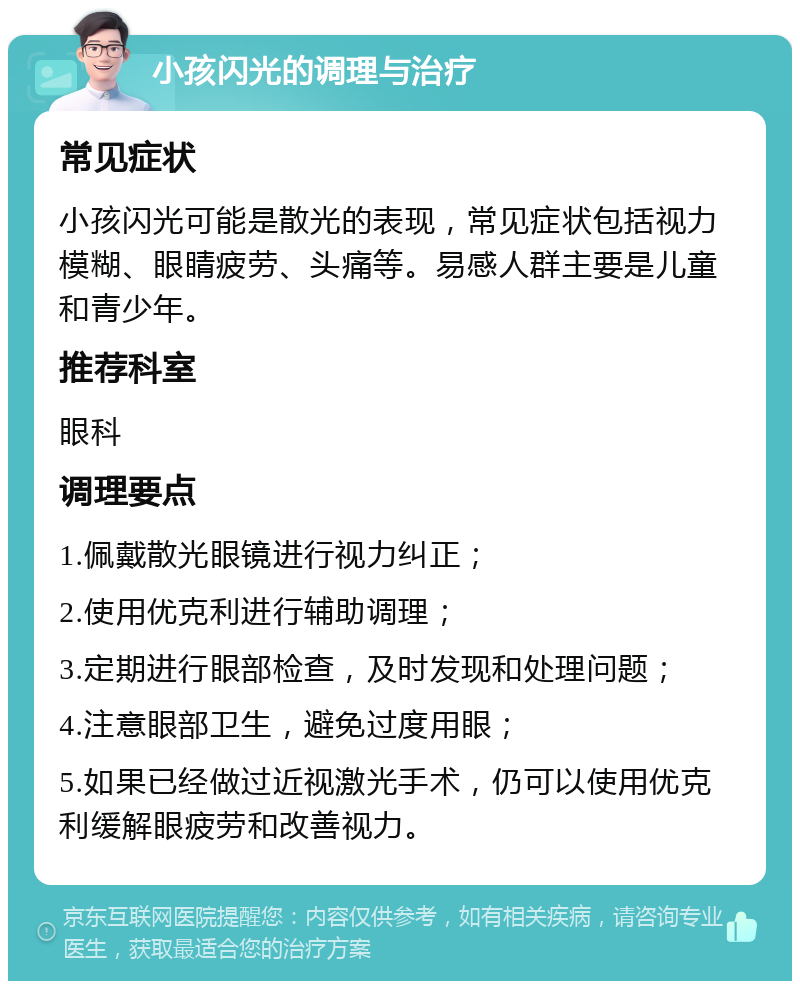 小孩闪光的调理与治疗 常见症状 小孩闪光可能是散光的表现，常见症状包括视力模糊、眼睛疲劳、头痛等。易感人群主要是儿童和青少年。 推荐科室 眼科 调理要点 1.佩戴散光眼镜进行视力纠正； 2.使用优克利进行辅助调理； 3.定期进行眼部检查，及时发现和处理问题； 4.注意眼部卫生，避免过度用眼； 5.如果已经做过近视激光手术，仍可以使用优克利缓解眼疲劳和改善视力。