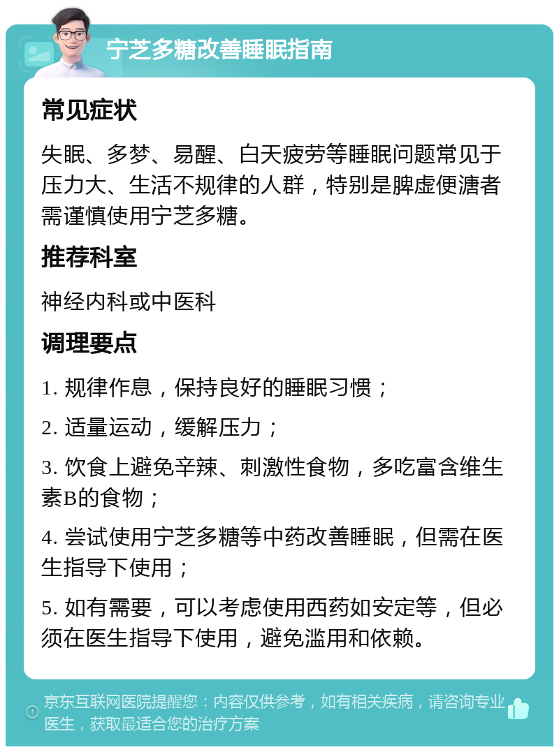 宁芝多糖改善睡眠指南 常见症状 失眠、多梦、易醒、白天疲劳等睡眠问题常见于压力大、生活不规律的人群，特别是脾虚便溏者需谨慎使用宁芝多糖。 推荐科室 神经内科或中医科 调理要点 1. 规律作息，保持良好的睡眠习惯； 2. 适量运动，缓解压力； 3. 饮食上避免辛辣、刺激性食物，多吃富含维生素B的食物； 4. 尝试使用宁芝多糖等中药改善睡眠，但需在医生指导下使用； 5. 如有需要，可以考虑使用西药如安定等，但必须在医生指导下使用，避免滥用和依赖。