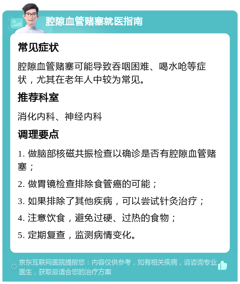 腔隙血管赌塞就医指南 常见症状 腔隙血管赌塞可能导致吞咽困难、喝水呛等症状，尤其在老年人中较为常见。 推荐科室 消化内科、神经内科 调理要点 1. 做脑部核磁共振检查以确诊是否有腔隙血管赌塞； 2. 做胃镜检查排除食管癌的可能； 3. 如果排除了其他疾病，可以尝试针灸治疗； 4. 注意饮食，避免过硬、过热的食物； 5. 定期复查，监测病情变化。