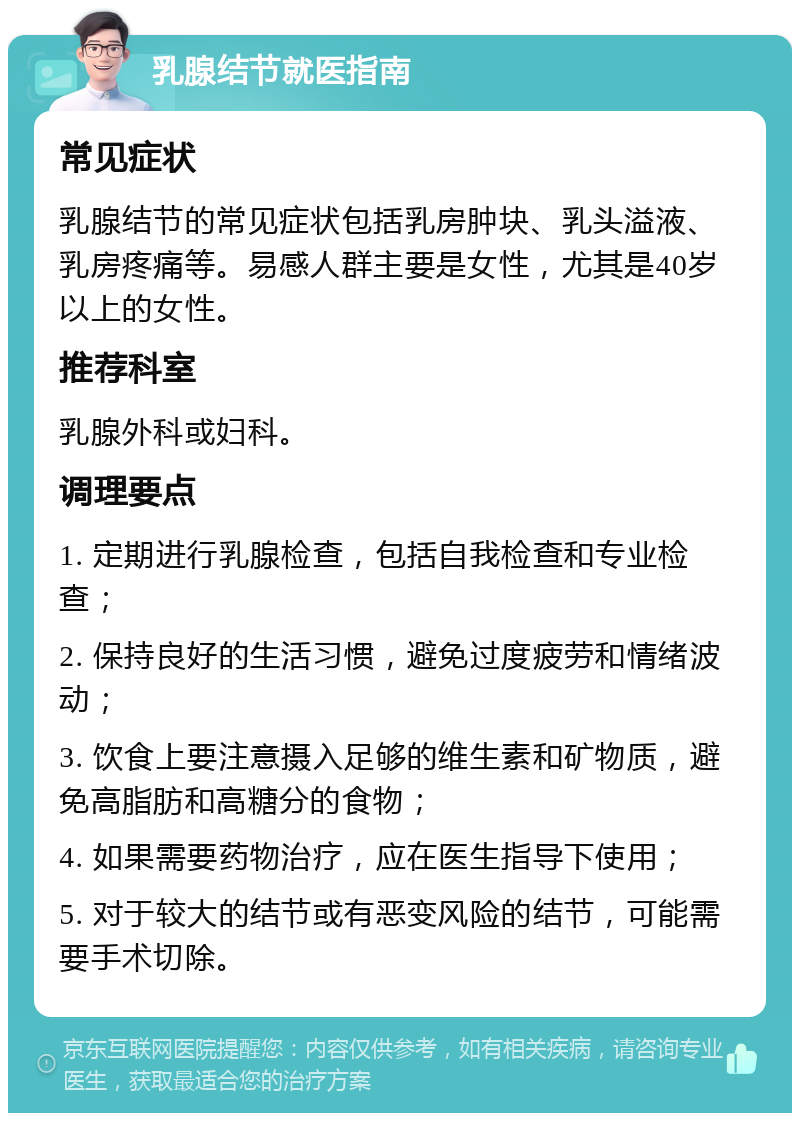 乳腺结节就医指南 常见症状 乳腺结节的常见症状包括乳房肿块、乳头溢液、乳房疼痛等。易感人群主要是女性，尤其是40岁以上的女性。 推荐科室 乳腺外科或妇科。 调理要点 1. 定期进行乳腺检查，包括自我检查和专业检查； 2. 保持良好的生活习惯，避免过度疲劳和情绪波动； 3. 饮食上要注意摄入足够的维生素和矿物质，避免高脂肪和高糖分的食物； 4. 如果需要药物治疗，应在医生指导下使用； 5. 对于较大的结节或有恶变风险的结节，可能需要手术切除。