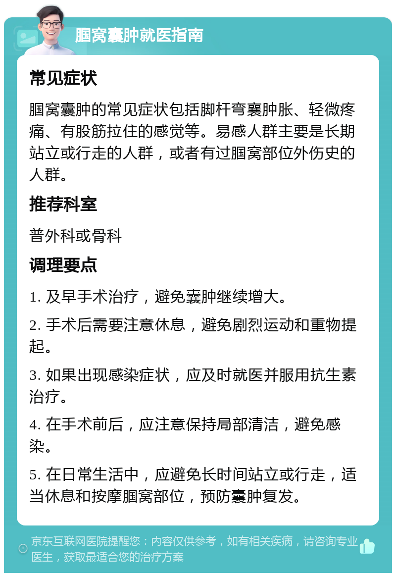 腘窝囊肿就医指南 常见症状 腘窝囊肿的常见症状包括脚杆弯襄肿胀、轻微疼痛、有股筋拉住的感觉等。易感人群主要是长期站立或行走的人群，或者有过腘窝部位外伤史的人群。 推荐科室 普外科或骨科 调理要点 1. 及早手术治疗，避免囊肿继续增大。 2. 手术后需要注意休息，避免剧烈运动和重物提起。 3. 如果出现感染症状，应及时就医并服用抗生素治疗。 4. 在手术前后，应注意保持局部清洁，避免感染。 5. 在日常生活中，应避免长时间站立或行走，适当休息和按摩腘窝部位，预防囊肿复发。