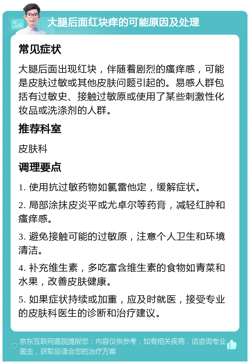 大腿后面红块痒的可能原因及处理 常见症状 大腿后面出现红块，伴随着剧烈的瘙痒感，可能是皮肤过敏或其他皮肤问题引起的。易感人群包括有过敏史、接触过敏原或使用了某些刺激性化妆品或洗涤剂的人群。 推荐科室 皮肤科 调理要点 1. 使用抗过敏药物如氯雷他定，缓解症状。 2. 局部涂抹皮炎平或尤卓尔等药膏，减轻红肿和瘙痒感。 3. 避免接触可能的过敏原，注意个人卫生和环境清洁。 4. 补充维生素，多吃富含维生素的食物如青菜和水果，改善皮肤健康。 5. 如果症状持续或加重，应及时就医，接受专业的皮肤科医生的诊断和治疗建议。