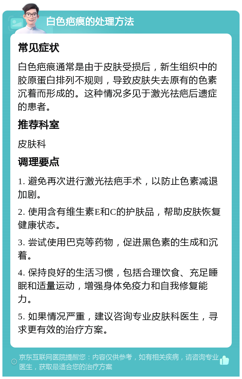 白色疤痕的处理方法 常见症状 白色疤痕通常是由于皮肤受损后，新生组织中的胶原蛋白排列不规则，导致皮肤失去原有的色素沉着而形成的。这种情况多见于激光祛疤后遗症的患者。 推荐科室 皮肤科 调理要点 1. 避免再次进行激光祛疤手术，以防止色素减退加剧。 2. 使用含有维生素E和C的护肤品，帮助皮肤恢复健康状态。 3. 尝试使用巴克等药物，促进黑色素的生成和沉着。 4. 保持良好的生活习惯，包括合理饮食、充足睡眠和适量运动，增强身体免疫力和自我修复能力。 5. 如果情况严重，建议咨询专业皮肤科医生，寻求更有效的治疗方案。