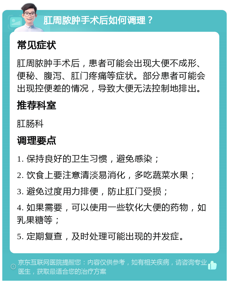 肛周脓肿手术后如何调理？ 常见症状 肛周脓肿手术后，患者可能会出现大便不成形、便秘、腹泻、肛门疼痛等症状。部分患者可能会出现控便差的情况，导致大便无法控制地排出。 推荐科室 肛肠科 调理要点 1. 保持良好的卫生习惯，避免感染； 2. 饮食上要注意清淡易消化，多吃蔬菜水果； 3. 避免过度用力排便，防止肛门受损； 4. 如果需要，可以使用一些软化大便的药物，如乳果糖等； 5. 定期复查，及时处理可能出现的并发症。