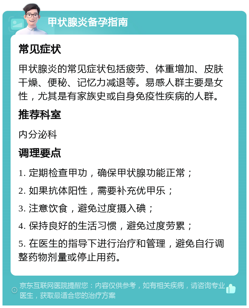 甲状腺炎备孕指南 常见症状 甲状腺炎的常见症状包括疲劳、体重增加、皮肤干燥、便秘、记忆力减退等。易感人群主要是女性，尤其是有家族史或自身免疫性疾病的人群。 推荐科室 内分泌科 调理要点 1. 定期检查甲功，确保甲状腺功能正常； 2. 如果抗体阳性，需要补充优甲乐； 3. 注意饮食，避免过度摄入碘； 4. 保持良好的生活习惯，避免过度劳累； 5. 在医生的指导下进行治疗和管理，避免自行调整药物剂量或停止用药。