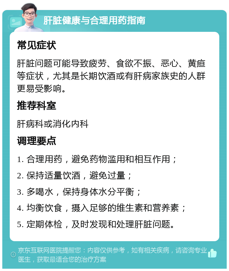 肝脏健康与合理用药指南 常见症状 肝脏问题可能导致疲劳、食欲不振、恶心、黄疸等症状，尤其是长期饮酒或有肝病家族史的人群更易受影响。 推荐科室 肝病科或消化内科 调理要点 1. 合理用药，避免药物滥用和相互作用； 2. 保持适量饮酒，避免过量； 3. 多喝水，保持身体水分平衡； 4. 均衡饮食，摄入足够的维生素和营养素； 5. 定期体检，及时发现和处理肝脏问题。