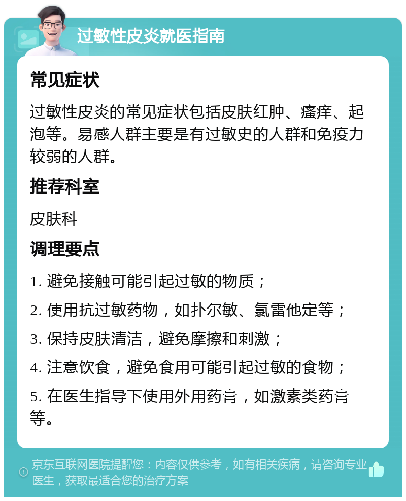 过敏性皮炎就医指南 常见症状 过敏性皮炎的常见症状包括皮肤红肿、瘙痒、起泡等。易感人群主要是有过敏史的人群和免疫力较弱的人群。 推荐科室 皮肤科 调理要点 1. 避免接触可能引起过敏的物质； 2. 使用抗过敏药物，如扑尔敏、氯雷他定等； 3. 保持皮肤清洁，避免摩擦和刺激； 4. 注意饮食，避免食用可能引起过敏的食物； 5. 在医生指导下使用外用药膏，如激素类药膏等。