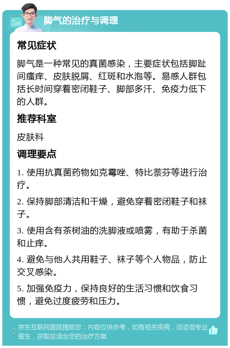 脚气的治疗与调理 常见症状 脚气是一种常见的真菌感染，主要症状包括脚趾间瘙痒、皮肤脱屑、红斑和水泡等。易感人群包括长时间穿着密闭鞋子、脚部多汗、免疫力低下的人群。 推荐科室 皮肤科 调理要点 1. 使用抗真菌药物如克霉唑、特比萘芬等进行治疗。 2. 保持脚部清洁和干燥，避免穿着密闭鞋子和袜子。 3. 使用含有茶树油的洗脚液或喷雾，有助于杀菌和止痒。 4. 避免与他人共用鞋子、袜子等个人物品，防止交叉感染。 5. 加强免疫力，保持良好的生活习惯和饮食习惯，避免过度疲劳和压力。