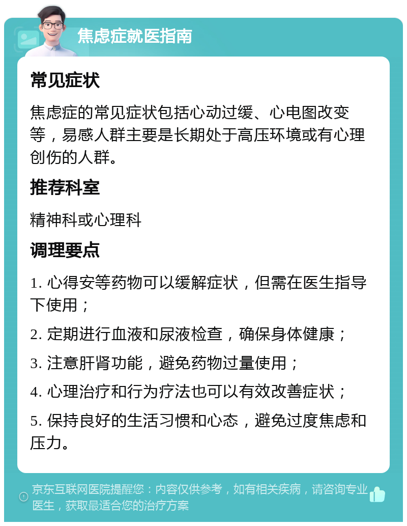 焦虑症就医指南 常见症状 焦虑症的常见症状包括心动过缓、心电图改变等，易感人群主要是长期处于高压环境或有心理创伤的人群。 推荐科室 精神科或心理科 调理要点 1. 心得安等药物可以缓解症状，但需在医生指导下使用； 2. 定期进行血液和尿液检查，确保身体健康； 3. 注意肝肾功能，避免药物过量使用； 4. 心理治疗和行为疗法也可以有效改善症状； 5. 保持良好的生活习惯和心态，避免过度焦虑和压力。