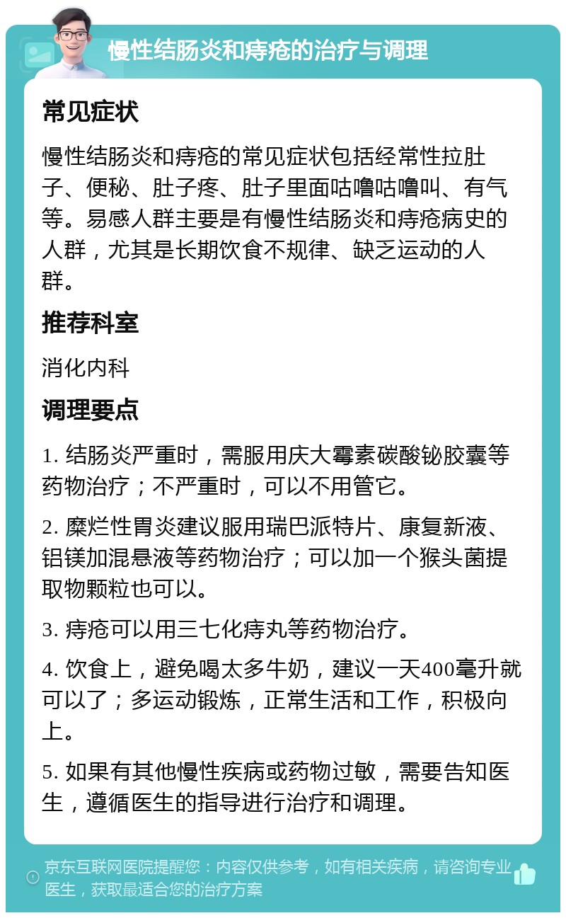 慢性结肠炎和痔疮的治疗与调理 常见症状 慢性结肠炎和痔疮的常见症状包括经常性拉肚子、便秘、肚子疼、肚子里面咕噜咕噜叫、有气等。易感人群主要是有慢性结肠炎和痔疮病史的人群，尤其是长期饮食不规律、缺乏运动的人群。 推荐科室 消化内科 调理要点 1. 结肠炎严重时，需服用庆大霉素碳酸铋胶囊等药物治疗；不严重时，可以不用管它。 2. 糜烂性胃炎建议服用瑞巴派特片、康复新液、铝镁加混悬液等药物治疗；可以加一个猴头菌提取物颗粒也可以。 3. 痔疮可以用三七化痔丸等药物治疗。 4. 饮食上，避免喝太多牛奶，建议一天400毫升就可以了；多运动锻炼，正常生活和工作，积极向上。 5. 如果有其他慢性疾病或药物过敏，需要告知医生，遵循医生的指导进行治疗和调理。