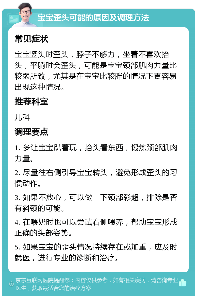 宝宝歪头可能的原因及调理方法 常见症状 宝宝竖头时歪头，脖子不够力，坐着不喜欢抬头，平躺时会歪头，可能是宝宝颈部肌肉力量比较弱所致，尤其是在宝宝比较胖的情况下更容易出现这种情况。 推荐科室 儿科 调理要点 1. 多让宝宝趴着玩，抬头看东西，锻炼颈部肌肉力量。 2. 尽量往右侧引导宝宝转头，避免形成歪头的习惯动作。 3. 如果不放心，可以做一下颈部彩超，排除是否有斜颈的可能。 4. 在喂奶时也可以尝试右侧喂养，帮助宝宝形成正确的头部姿势。 5. 如果宝宝的歪头情况持续存在或加重，应及时就医，进行专业的诊断和治疗。