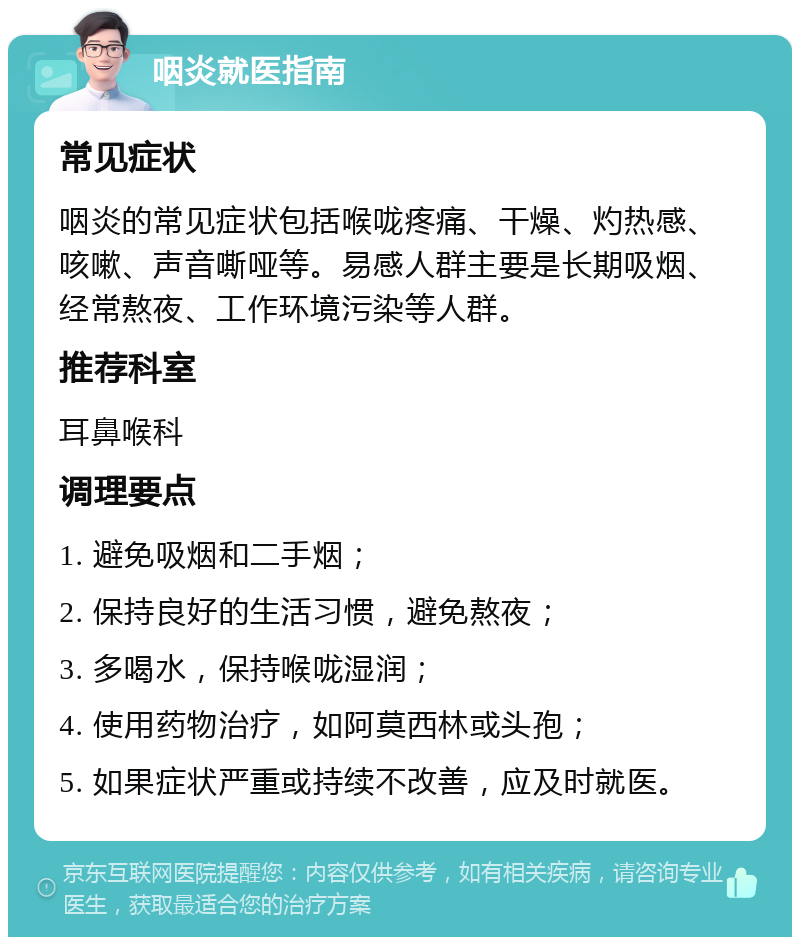 咽炎就医指南 常见症状 咽炎的常见症状包括喉咙疼痛、干燥、灼热感、咳嗽、声音嘶哑等。易感人群主要是长期吸烟、经常熬夜、工作环境污染等人群。 推荐科室 耳鼻喉科 调理要点 1. 避免吸烟和二手烟； 2. 保持良好的生活习惯，避免熬夜； 3. 多喝水，保持喉咙湿润； 4. 使用药物治疗，如阿莫西林或头孢； 5. 如果症状严重或持续不改善，应及时就医。