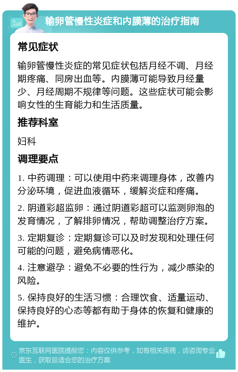 输卵管慢性炎症和内膜薄的治疗指南 常见症状 输卵管慢性炎症的常见症状包括月经不调、月经期疼痛、同房出血等。内膜薄可能导致月经量少、月经周期不规律等问题。这些症状可能会影响女性的生育能力和生活质量。 推荐科室 妇科 调理要点 1. 中药调理：可以使用中药来调理身体，改善内分泌环境，促进血液循环，缓解炎症和疼痛。 2. 阴道彩超监卵：通过阴道彩超可以监测卵泡的发育情况，了解排卵情况，帮助调整治疗方案。 3. 定期复诊：定期复诊可以及时发现和处理任何可能的问题，避免病情恶化。 4. 注意避孕：避免不必要的性行为，减少感染的风险。 5. 保持良好的生活习惯：合理饮食、适量运动、保持良好的心态等都有助于身体的恢复和健康的维护。