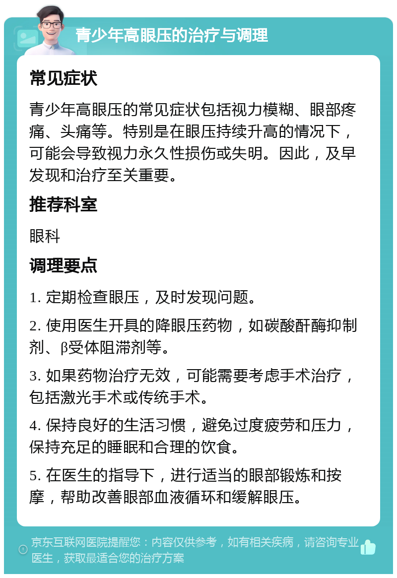 青少年高眼压的治疗与调理 常见症状 青少年高眼压的常见症状包括视力模糊、眼部疼痛、头痛等。特别是在眼压持续升高的情况下，可能会导致视力永久性损伤或失明。因此，及早发现和治疗至关重要。 推荐科室 眼科 调理要点 1. 定期检查眼压，及时发现问题。 2. 使用医生开具的降眼压药物，如碳酸酐酶抑制剂、β受体阻滞剂等。 3. 如果药物治疗无效，可能需要考虑手术治疗，包括激光手术或传统手术。 4. 保持良好的生活习惯，避免过度疲劳和压力，保持充足的睡眠和合理的饮食。 5. 在医生的指导下，进行适当的眼部锻炼和按摩，帮助改善眼部血液循环和缓解眼压。