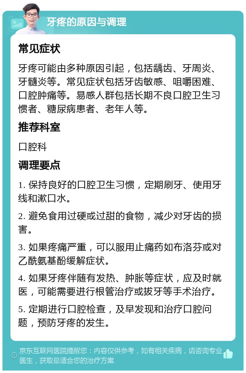 牙疼的原因与调理 常见症状 牙疼可能由多种原因引起，包括龋齿、牙周炎、牙髓炎等。常见症状包括牙齿敏感、咀嚼困难、口腔肿痛等。易感人群包括长期不良口腔卫生习惯者、糖尿病患者、老年人等。 推荐科室 口腔科 调理要点 1. 保持良好的口腔卫生习惯，定期刷牙、使用牙线和漱口水。 2. 避免食用过硬或过甜的食物，减少对牙齿的损害。 3. 如果疼痛严重，可以服用止痛药如布洛芬或对乙酰氨基酚缓解症状。 4. 如果牙疼伴随有发热、肿胀等症状，应及时就医，可能需要进行根管治疗或拔牙等手术治疗。 5. 定期进行口腔检查，及早发现和治疗口腔问题，预防牙疼的发生。