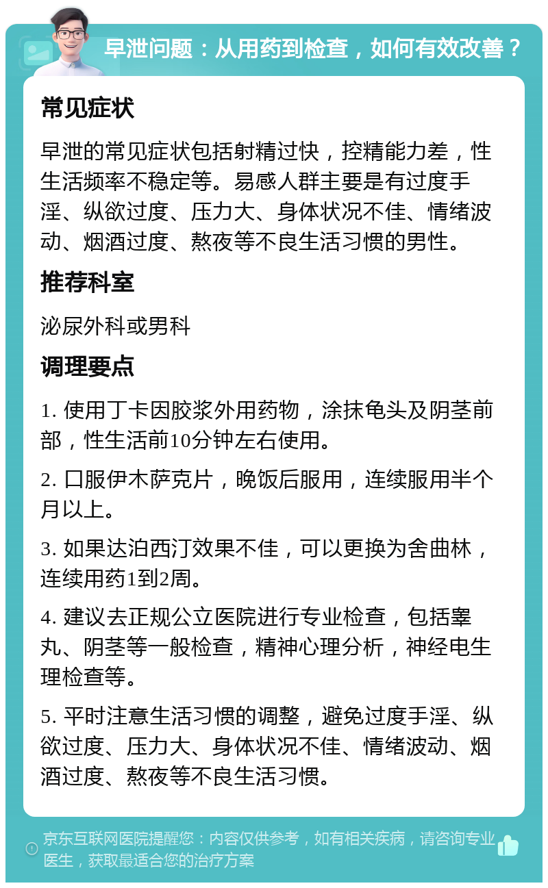 早泄问题：从用药到检查，如何有效改善？ 常见症状 早泄的常见症状包括射精过快，控精能力差，性生活频率不稳定等。易感人群主要是有过度手淫、纵欲过度、压力大、身体状况不佳、情绪波动、烟酒过度、熬夜等不良生活习惯的男性。 推荐科室 泌尿外科或男科 调理要点 1. 使用丁卡因胶浆外用药物，涂抹龟头及阴茎前部，性生活前10分钟左右使用。 2. 口服伊木萨克片，晚饭后服用，连续服用半个月以上。 3. 如果达泊西汀效果不佳，可以更换为舍曲林，连续用药1到2周。 4. 建议去正规公立医院进行专业检查，包括睾丸、阴茎等一般检查，精神心理分析，神经电生理检查等。 5. 平时注意生活习惯的调整，避免过度手淫、纵欲过度、压力大、身体状况不佳、情绪波动、烟酒过度、熬夜等不良生活习惯。