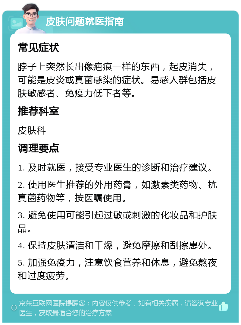 皮肤问题就医指南 常见症状 脖子上突然长出像疤痕一样的东西，起皮消失，可能是皮炎或真菌感染的症状。易感人群包括皮肤敏感者、免疫力低下者等。 推荐科室 皮肤科 调理要点 1. 及时就医，接受专业医生的诊断和治疗建议。 2. 使用医生推荐的外用药膏，如激素类药物、抗真菌药物等，按医嘱使用。 3. 避免使用可能引起过敏或刺激的化妆品和护肤品。 4. 保持皮肤清洁和干燥，避免摩擦和刮擦患处。 5. 加强免疫力，注意饮食营养和休息，避免熬夜和过度疲劳。