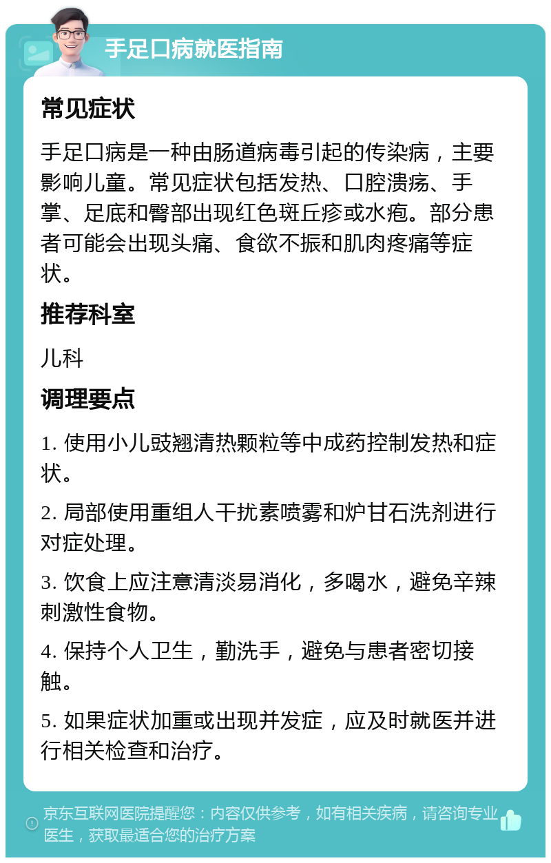 手足口病就医指南 常见症状 手足口病是一种由肠道病毒引起的传染病，主要影响儿童。常见症状包括发热、口腔溃疡、手掌、足底和臀部出现红色斑丘疹或水疱。部分患者可能会出现头痛、食欲不振和肌肉疼痛等症状。 推荐科室 儿科 调理要点 1. 使用小儿豉翘清热颗粒等中成药控制发热和症状。 2. 局部使用重组人干扰素喷雾和炉甘石洗剂进行对症处理。 3. 饮食上应注意清淡易消化，多喝水，避免辛辣刺激性食物。 4. 保持个人卫生，勤洗手，避免与患者密切接触。 5. 如果症状加重或出现并发症，应及时就医并进行相关检查和治疗。