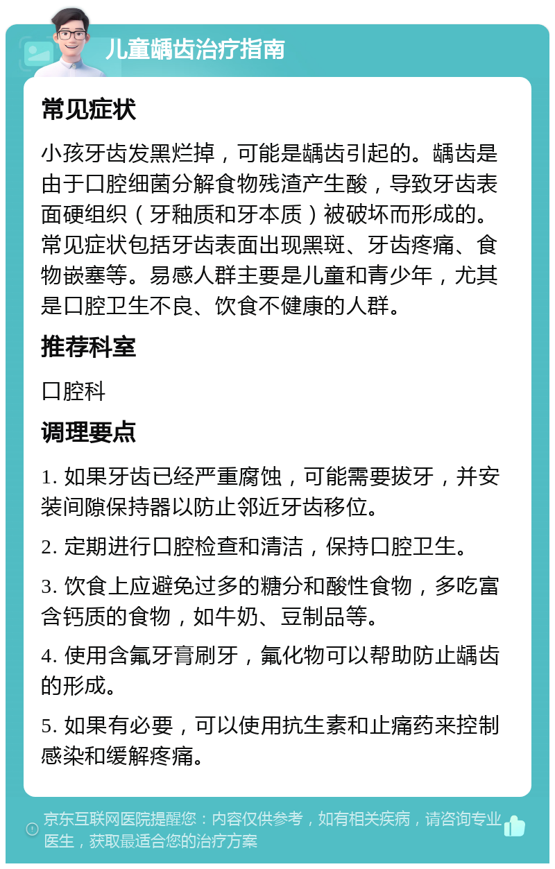 儿童龋齿治疗指南 常见症状 小孩牙齿发黑烂掉，可能是龋齿引起的。龋齿是由于口腔细菌分解食物残渣产生酸，导致牙齿表面硬组织（牙釉质和牙本质）被破坏而形成的。常见症状包括牙齿表面出现黑斑、牙齿疼痛、食物嵌塞等。易感人群主要是儿童和青少年，尤其是口腔卫生不良、饮食不健康的人群。 推荐科室 口腔科 调理要点 1. 如果牙齿已经严重腐蚀，可能需要拔牙，并安装间隙保持器以防止邻近牙齿移位。 2. 定期进行口腔检查和清洁，保持口腔卫生。 3. 饮食上应避免过多的糖分和酸性食物，多吃富含钙质的食物，如牛奶、豆制品等。 4. 使用含氟牙膏刷牙，氟化物可以帮助防止龋齿的形成。 5. 如果有必要，可以使用抗生素和止痛药来控制感染和缓解疼痛。