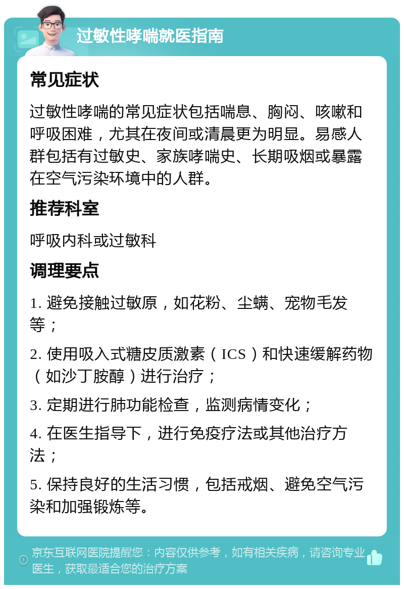 过敏性哮喘就医指南 常见症状 过敏性哮喘的常见症状包括喘息、胸闷、咳嗽和呼吸困难，尤其在夜间或清晨更为明显。易感人群包括有过敏史、家族哮喘史、长期吸烟或暴露在空气污染环境中的人群。 推荐科室 呼吸内科或过敏科 调理要点 1. 避免接触过敏原，如花粉、尘螨、宠物毛发等； 2. 使用吸入式糖皮质激素（ICS）和快速缓解药物（如沙丁胺醇）进行治疗； 3. 定期进行肺功能检查，监测病情变化； 4. 在医生指导下，进行免疫疗法或其他治疗方法； 5. 保持良好的生活习惯，包括戒烟、避免空气污染和加强锻炼等。