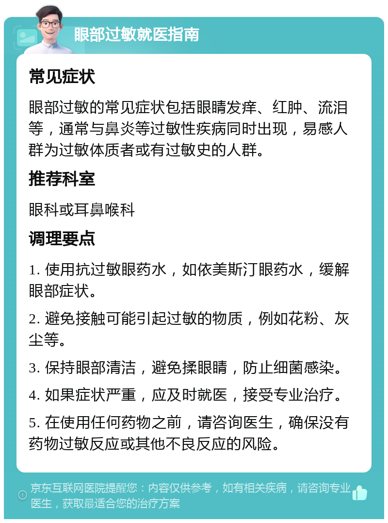 眼部过敏就医指南 常见症状 眼部过敏的常见症状包括眼睛发痒、红肿、流泪等，通常与鼻炎等过敏性疾病同时出现，易感人群为过敏体质者或有过敏史的人群。 推荐科室 眼科或耳鼻喉科 调理要点 1. 使用抗过敏眼药水，如依美斯汀眼药水，缓解眼部症状。 2. 避免接触可能引起过敏的物质，例如花粉、灰尘等。 3. 保持眼部清洁，避免揉眼睛，防止细菌感染。 4. 如果症状严重，应及时就医，接受专业治疗。 5. 在使用任何药物之前，请咨询医生，确保没有药物过敏反应或其他不良反应的风险。