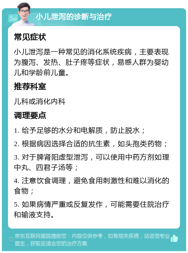 小儿泄泻的诊断与治疗 常见症状 小儿泄泻是一种常见的消化系统疾病，主要表现为腹泻、发热、肚子疼等症状，易感人群为婴幼儿和学龄前儿童。 推荐科室 儿科或消化内科 调理要点 1. 给予足够的水分和电解质，防止脱水； 2. 根据病因选择合适的抗生素，如头孢类药物； 3. 对于脾肾阳虚型泄泻，可以使用中药方剂如理中丸、四君子汤等； 4. 注意饮食调理，避免食用刺激性和难以消化的食物； 5. 如果病情严重或反复发作，可能需要住院治疗和输液支持。