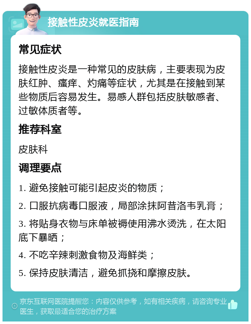 接触性皮炎就医指南 常见症状 接触性皮炎是一种常见的皮肤病，主要表现为皮肤红肿、瘙痒、灼痛等症状，尤其是在接触到某些物质后容易发生。易感人群包括皮肤敏感者、过敏体质者等。 推荐科室 皮肤科 调理要点 1. 避免接触可能引起皮炎的物质； 2. 口服抗病毒口服液，局部涂抹阿昔洛韦乳膏； 3. 将贴身衣物与床单被褥使用沸水烫洗，在太阳底下暴晒； 4. 不吃辛辣刺激食物及海鲜类； 5. 保持皮肤清洁，避免抓挠和摩擦皮肤。