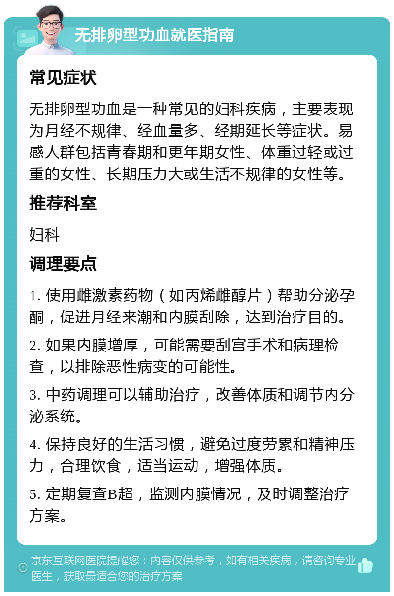 无排卵型功血就医指南 常见症状 无排卵型功血是一种常见的妇科疾病，主要表现为月经不规律、经血量多、经期延长等症状。易感人群包括青春期和更年期女性、体重过轻或过重的女性、长期压力大或生活不规律的女性等。 推荐科室 妇科 调理要点 1. 使用雌激素药物（如丙烯雌醇片）帮助分泌孕酮，促进月经来潮和内膜刮除，达到治疗目的。 2. 如果内膜增厚，可能需要刮宫手术和病理检查，以排除恶性病变的可能性。 3. 中药调理可以辅助治疗，改善体质和调节内分泌系统。 4. 保持良好的生活习惯，避免过度劳累和精神压力，合理饮食，适当运动，增强体质。 5. 定期复查B超，监测内膜情况，及时调整治疗方案。