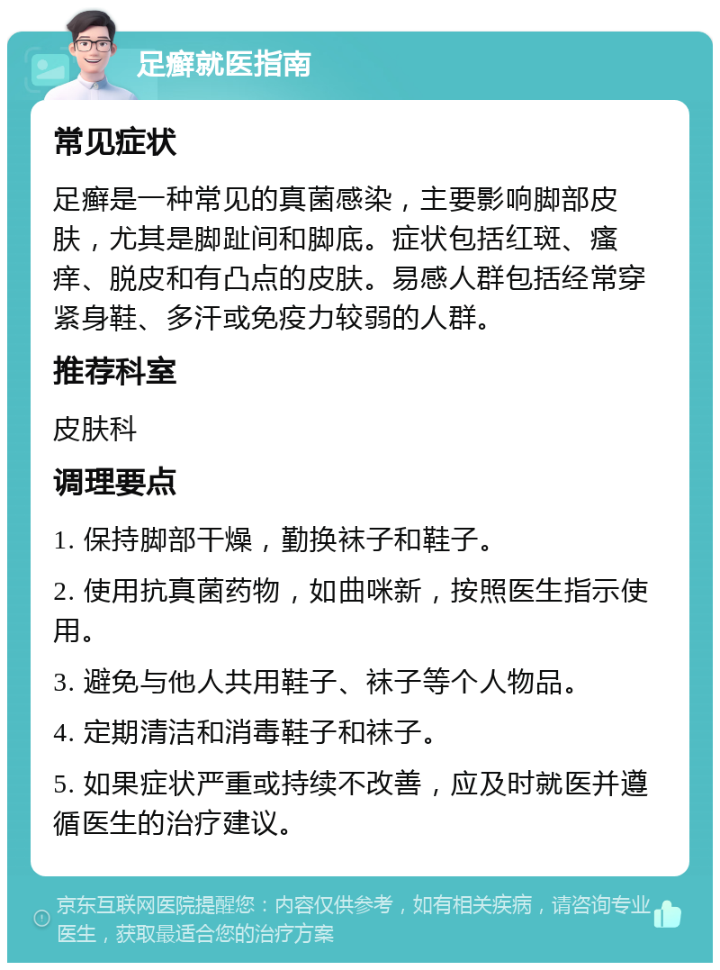 足癣就医指南 常见症状 足癣是一种常见的真菌感染，主要影响脚部皮肤，尤其是脚趾间和脚底。症状包括红斑、瘙痒、脱皮和有凸点的皮肤。易感人群包括经常穿紧身鞋、多汗或免疫力较弱的人群。 推荐科室 皮肤科 调理要点 1. 保持脚部干燥，勤换袜子和鞋子。 2. 使用抗真菌药物，如曲咪新，按照医生指示使用。 3. 避免与他人共用鞋子、袜子等个人物品。 4. 定期清洁和消毒鞋子和袜子。 5. 如果症状严重或持续不改善，应及时就医并遵循医生的治疗建议。