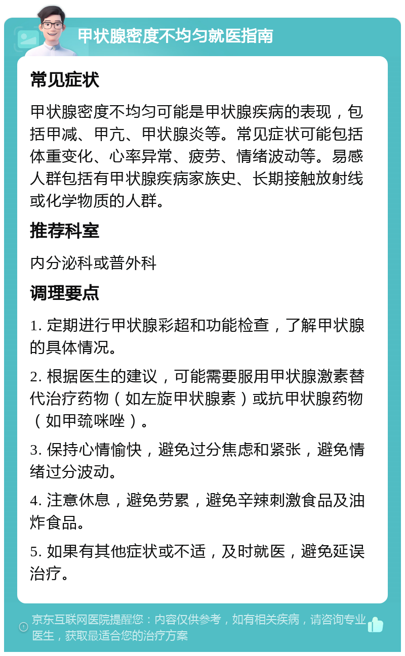 甲状腺密度不均匀就医指南 常见症状 甲状腺密度不均匀可能是甲状腺疾病的表现，包括甲减、甲亢、甲状腺炎等。常见症状可能包括体重变化、心率异常、疲劳、情绪波动等。易感人群包括有甲状腺疾病家族史、长期接触放射线或化学物质的人群。 推荐科室 内分泌科或普外科 调理要点 1. 定期进行甲状腺彩超和功能检查，了解甲状腺的具体情况。 2. 根据医生的建议，可能需要服用甲状腺激素替代治疗药物（如左旋甲状腺素）或抗甲状腺药物（如甲巯咪唑）。 3. 保持心情愉快，避免过分焦虑和紧张，避免情绪过分波动。 4. 注意休息，避免劳累，避免辛辣刺激食品及油炸食品。 5. 如果有其他症状或不适，及时就医，避免延误治疗。