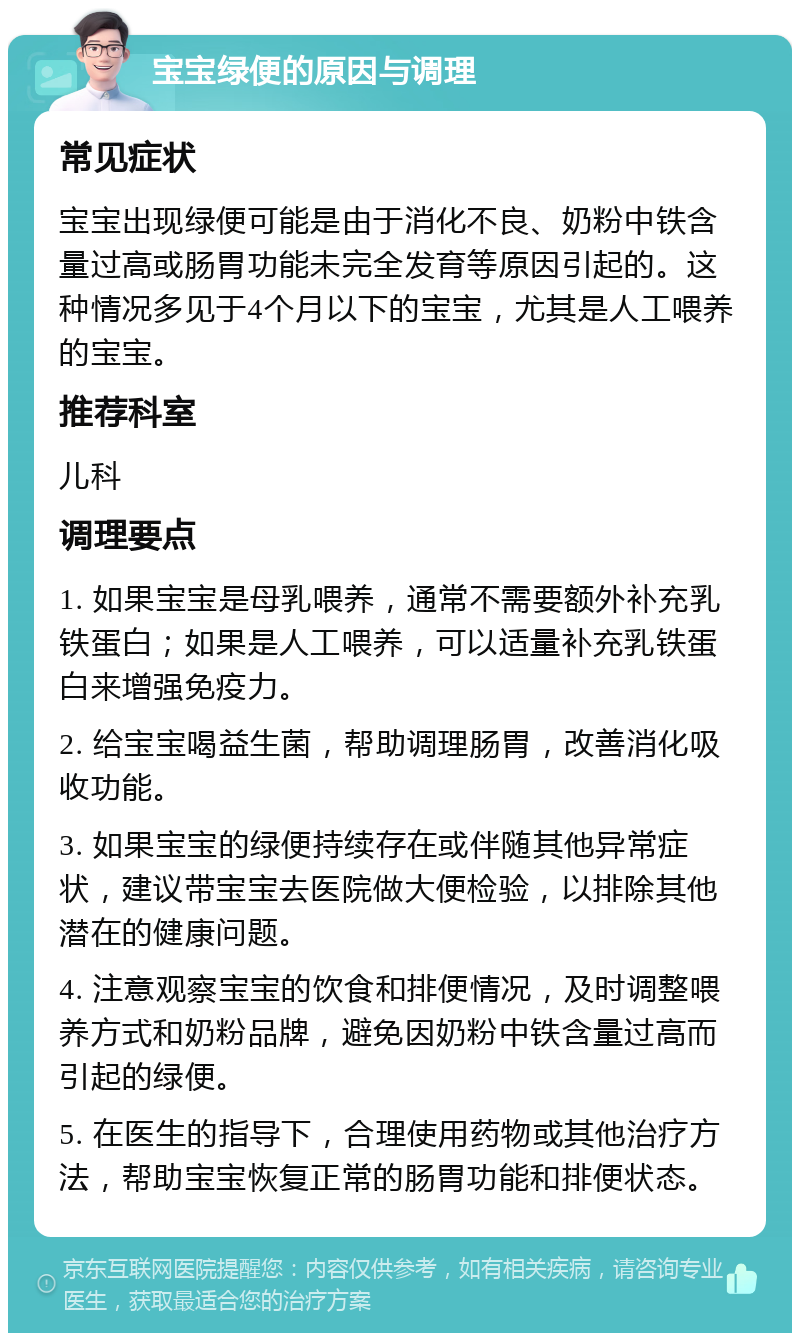 宝宝绿便的原因与调理 常见症状 宝宝出现绿便可能是由于消化不良、奶粉中铁含量过高或肠胃功能未完全发育等原因引起的。这种情况多见于4个月以下的宝宝，尤其是人工喂养的宝宝。 推荐科室 儿科 调理要点 1. 如果宝宝是母乳喂养，通常不需要额外补充乳铁蛋白；如果是人工喂养，可以适量补充乳铁蛋白来增强免疫力。 2. 给宝宝喝益生菌，帮助调理肠胃，改善消化吸收功能。 3. 如果宝宝的绿便持续存在或伴随其他异常症状，建议带宝宝去医院做大便检验，以排除其他潜在的健康问题。 4. 注意观察宝宝的饮食和排便情况，及时调整喂养方式和奶粉品牌，避免因奶粉中铁含量过高而引起的绿便。 5. 在医生的指导下，合理使用药物或其他治疗方法，帮助宝宝恢复正常的肠胃功能和排便状态。