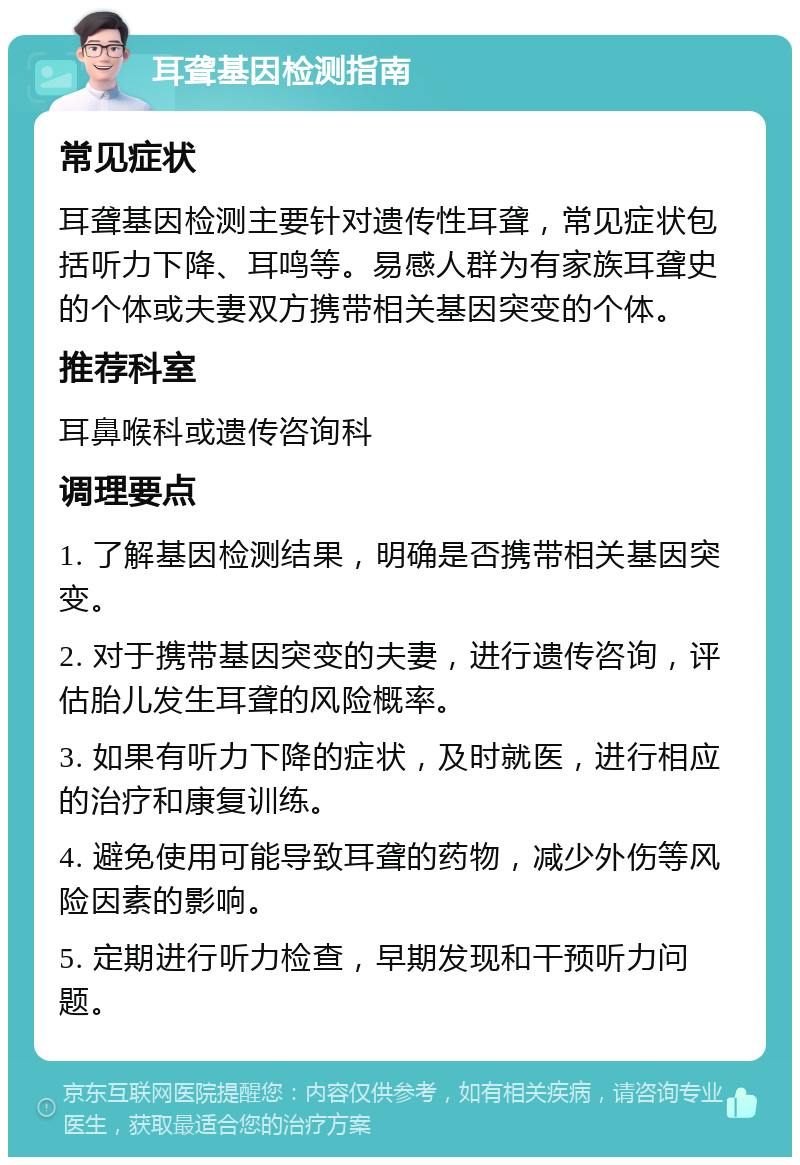 耳聋基因检测指南 常见症状 耳聋基因检测主要针对遗传性耳聋，常见症状包括听力下降、耳鸣等。易感人群为有家族耳聋史的个体或夫妻双方携带相关基因突变的个体。 推荐科室 耳鼻喉科或遗传咨询科 调理要点 1. 了解基因检测结果，明确是否携带相关基因突变。 2. 对于携带基因突变的夫妻，进行遗传咨询，评估胎儿发生耳聋的风险概率。 3. 如果有听力下降的症状，及时就医，进行相应的治疗和康复训练。 4. 避免使用可能导致耳聋的药物，减少外伤等风险因素的影响。 5. 定期进行听力检查，早期发现和干预听力问题。