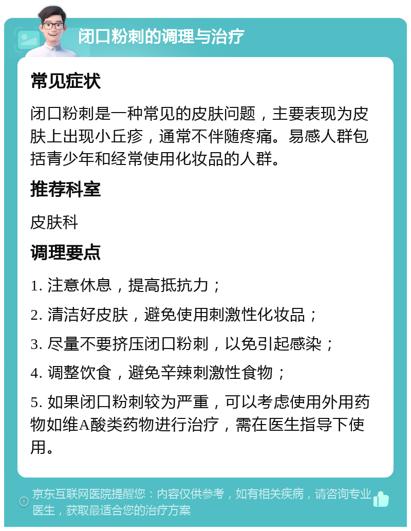 闭口粉刺的调理与治疗 常见症状 闭口粉刺是一种常见的皮肤问题，主要表现为皮肤上出现小丘疹，通常不伴随疼痛。易感人群包括青少年和经常使用化妆品的人群。 推荐科室 皮肤科 调理要点 1. 注意休息，提高抵抗力； 2. 清洁好皮肤，避免使用刺激性化妆品； 3. 尽量不要挤压闭口粉刺，以免引起感染； 4. 调整饮食，避免辛辣刺激性食物； 5. 如果闭口粉刺较为严重，可以考虑使用外用药物如维A酸类药物进行治疗，需在医生指导下使用。