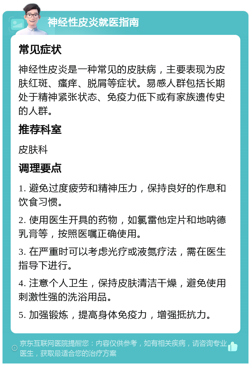 神经性皮炎就医指南 常见症状 神经性皮炎是一种常见的皮肤病，主要表现为皮肤红斑、瘙痒、脱屑等症状。易感人群包括长期处于精神紧张状态、免疫力低下或有家族遗传史的人群。 推荐科室 皮肤科 调理要点 1. 避免过度疲劳和精神压力，保持良好的作息和饮食习惯。 2. 使用医生开具的药物，如氯雷他定片和地呐德乳膏等，按照医嘱正确使用。 3. 在严重时可以考虑光疗或液氮疗法，需在医生指导下进行。 4. 注意个人卫生，保持皮肤清洁干燥，避免使用刺激性强的洗浴用品。 5. 加强锻炼，提高身体免疫力，增强抵抗力。