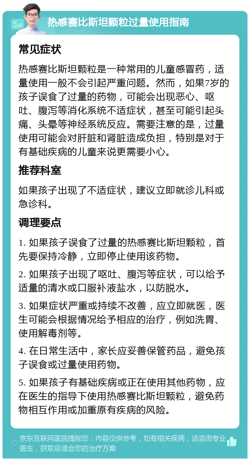 热感赛比斯坦颗粒过量使用指南 常见症状 热感赛比斯坦颗粒是一种常用的儿童感冒药，适量使用一般不会引起严重问题。然而，如果7岁的孩子误食了过量的药物，可能会出现恶心、呕吐、腹泻等消化系统不适症状，甚至可能引起头痛、头晕等神经系统反应。需要注意的是，过量使用可能会对肝脏和肾脏造成负担，特别是对于有基础疾病的儿童来说更需要小心。 推荐科室 如果孩子出现了不适症状，建议立即就诊儿科或急诊科。 调理要点 1. 如果孩子误食了过量的热感赛比斯坦颗粒，首先要保持冷静，立即停止使用该药物。 2. 如果孩子出现了呕吐、腹泻等症状，可以给予适量的清水或口服补液盐水，以防脱水。 3. 如果症状严重或持续不改善，应立即就医，医生可能会根据情况给予相应的治疗，例如洗胃、使用解毒剂等。 4. 在日常生活中，家长应妥善保管药品，避免孩子误食或过量使用药物。 5. 如果孩子有基础疾病或正在使用其他药物，应在医生的指导下使用热感赛比斯坦颗粒，避免药物相互作用或加重原有疾病的风险。